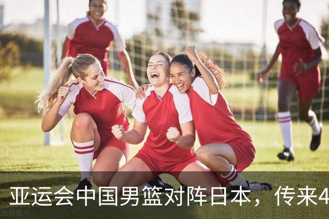 亚运会中国男篮对阵日本，传来4好消息和2坏消息，男篮赢球有戏